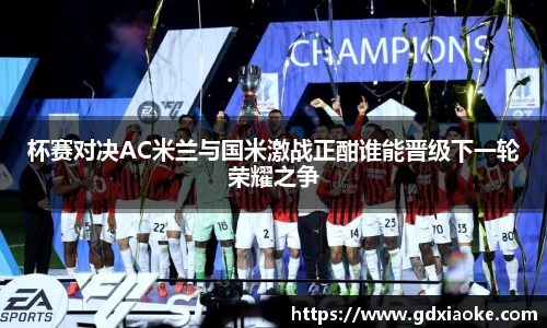 杯赛对决AC米兰与国米激战正酣谁能晋级下一轮荣耀之争